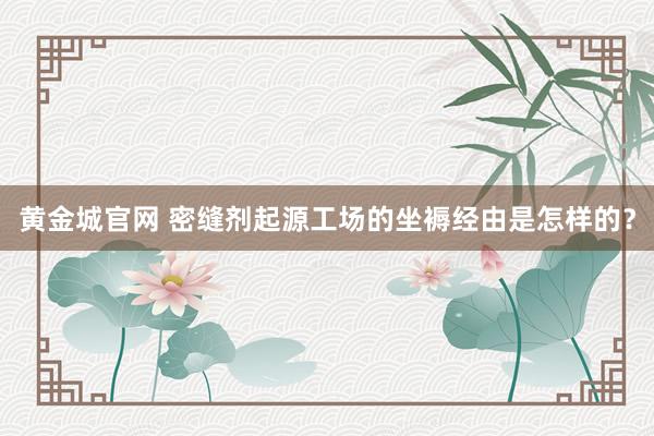 黄金城官网 密缝剂起源工场的坐褥经由是怎样的？