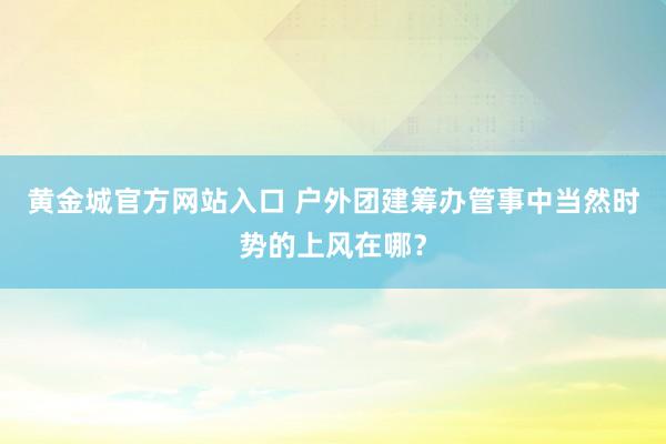 黄金城官方网站入口 户外团建筹办管事中当然时势的上风在哪？