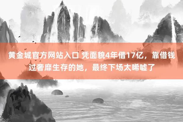 黄金城官方网站入口 凭面貌4年借17亿，靠借钱过奢靡生存的她，最终下场太唏嘘了