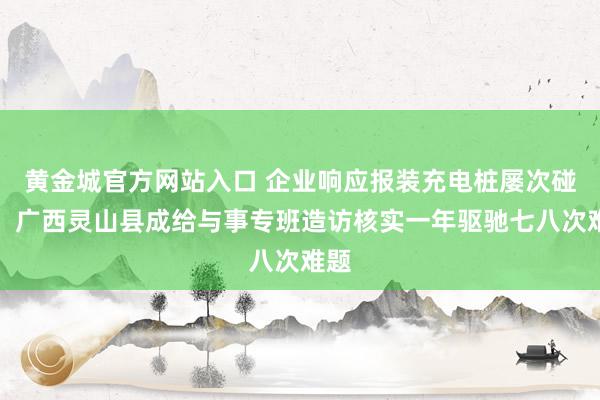 黄金城官方网站入口 企业响应报装充电桩屡次碰壁，广西灵山县成给与事专班造访核实一年驱驰七八次难题