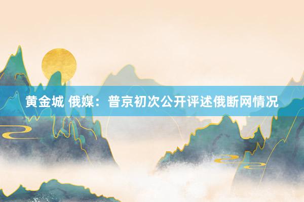 黄金城 俄媒：普京初次公开评述俄断网情况
