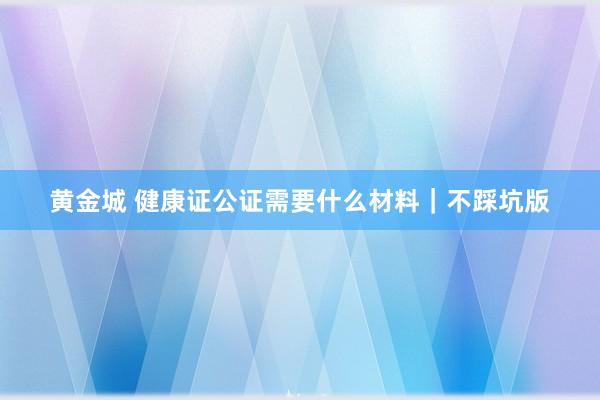 黄金城 健康证公证需要什么材料｜不踩坑版