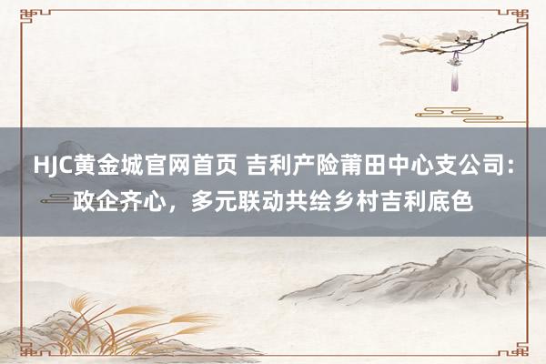 HJC黄金城官网首页 吉利产险莆田中心支公司：政企齐心，多元联动共绘乡村吉利底色