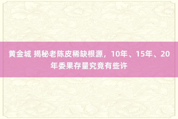 黄金城 揭秘老陈皮稀缺根源，10年、15年、20年委果存量究竟有些许