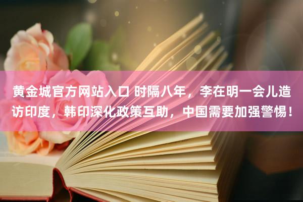 黄金城官方网站入口 时隔八年，李在明一会儿造访印度，韩印深化政策互助，中国需要加强警惕！