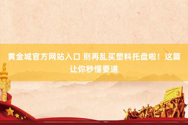 黄金城官方网站入口 别再乱买塑料托盘啦！这篇让你秒懂要道