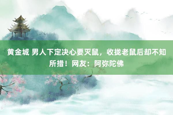 黄金城 男人下定决心要灭鼠，收拢老鼠后却不知所措！网友：阿弥陀佛