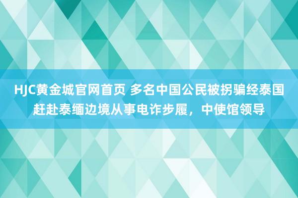HJC黄金城官网首页 多名中国公民被拐骗经泰国赶赴泰缅边境从事电诈步履，中使馆领导