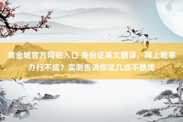 黄金城官方网站入口 身份证英文翻译，网上粗率办行不成？实测告诉你这几点不肤浅