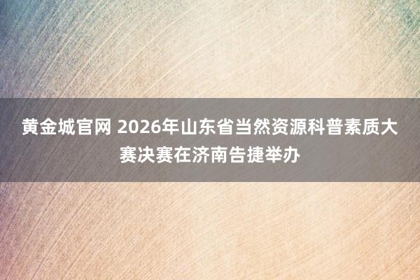 黄金城官网 2026年山东省当然资源科普素质大赛决赛在济南告捷举办