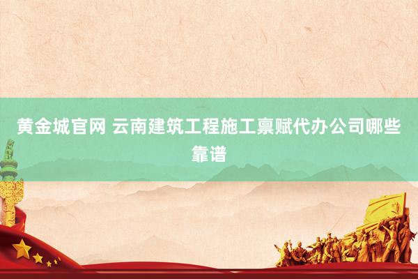 黄金城官网 云南建筑工程施工禀赋代办公司哪些靠谱