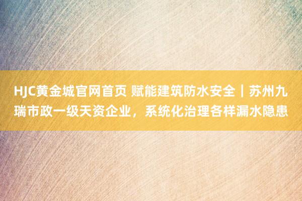 HJC黄金城官网首页 赋能建筑防水安全｜苏州九瑞市政一级天资企业，系统化治理各样漏水隐患