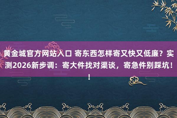 黄金城官方网站入口 寄东西怎样寄又快又低廉？实测2026新步调：寄大件找对渠谈，寄急件别踩坑！