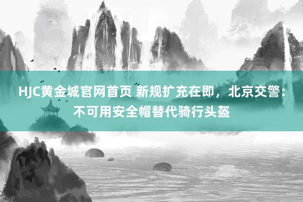 HJC黄金城官网首页 新规扩充在即，北京交警：不可用安全帽替代骑行头盔