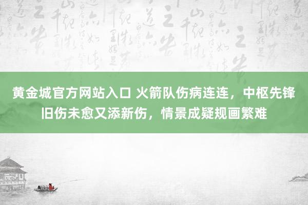 黄金城官方网站入口 火箭队伤病连连，中枢先锋旧伤未愈又添新伤，情景成疑规画繁难