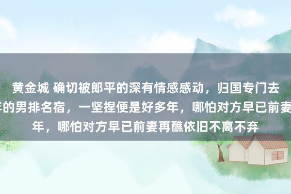 黄金城 确切被郎平的深有情感感动，归国专门去上海访问瘫痪16年的男排名宿，一坚捏便是好多年，哪怕对方早已前妻再醮依旧不离不弃