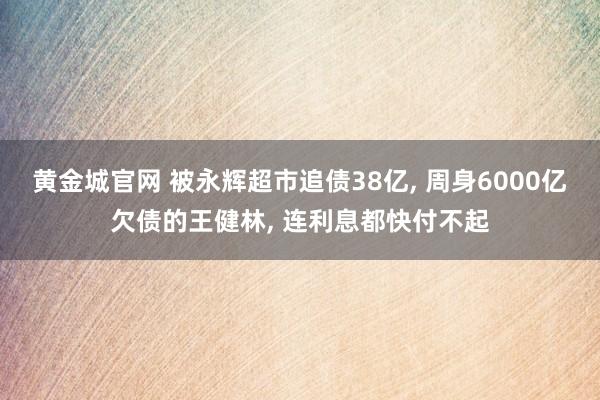 黄金城官网 被永辉超市追债38亿， 周身6000亿欠债的王健林， 连利息都快付不起