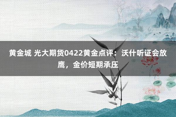 黄金城 光大期货0422黄金点评：沃什听证会放鹰，金价短期承压