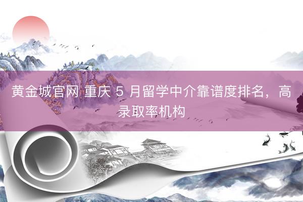 黄金城官网 重庆 5 月留学中介靠谱度排名，高录取率机构
