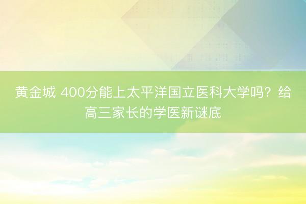 黄金城 400分能上太平洋国立医科大学吗？给高三家长的学医新谜底