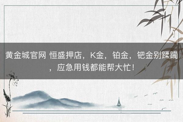 黄金城官网 恒盛押店，K金，铂金，钯金别蹂躏，应急用钱都能帮大忙！