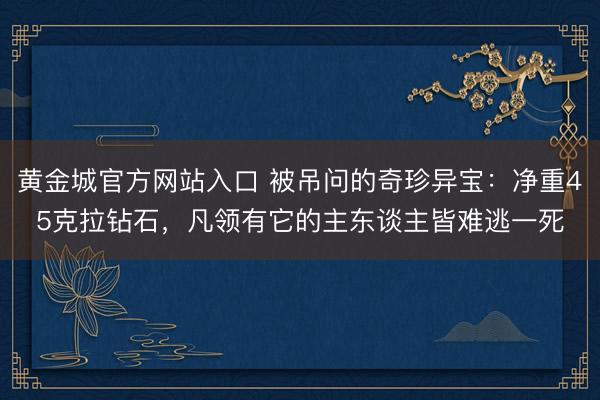 黄金城官方网站入口 被吊问的奇珍异宝：净重45克拉钻石，凡领有它的主东谈主皆难逃一死