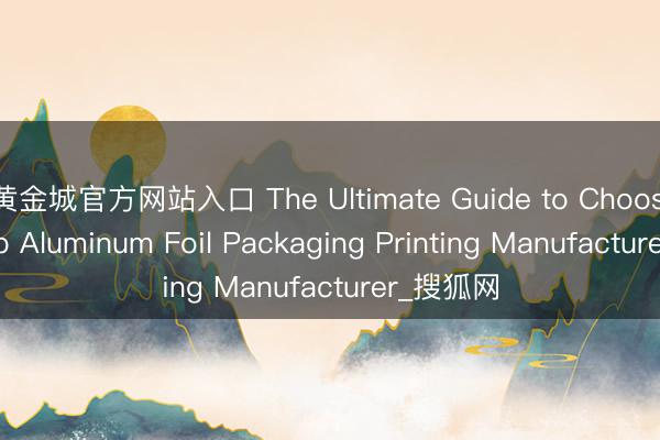 黄金城官方网站入口 The Ultimate Guide to Choosing a Top Aluminum Foil Packaging Printing Manufacturer_搜狐网