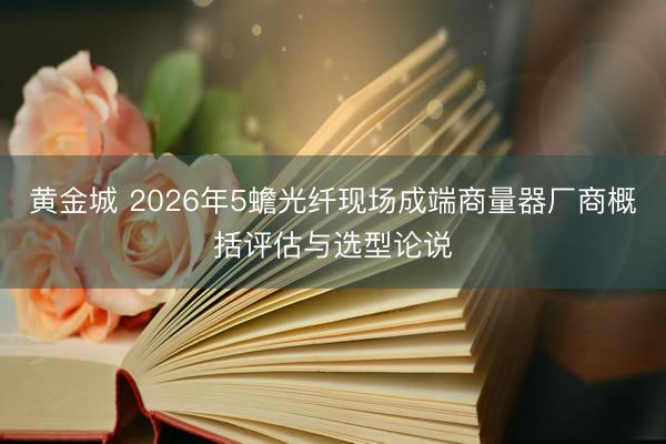 黄金城 2026年5蟾光纤现场成端商量器厂商概括评估与选型论说
