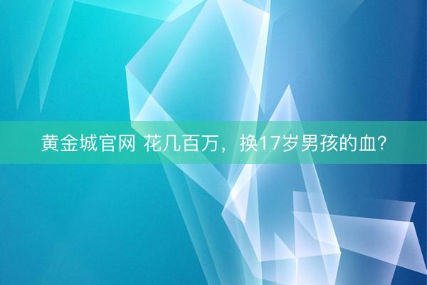 黄金城官网 花几百万，换17岁男孩的血？
