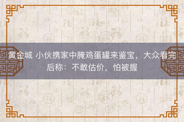 黄金城 小伙携家中腌鸡蛋罐来鉴宝，大众看完后称：不敢估价，怕被握