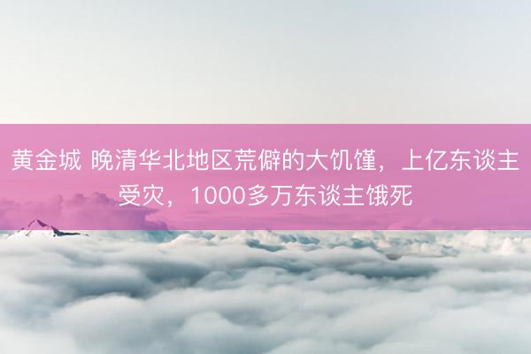 黄金城 晚清华北地区荒僻的大饥馑，上亿东谈主受灾，1000多万东谈主饿死