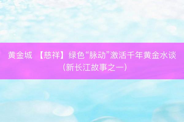黄金城 【慈祥】绿色“脉动”激活千年黄金水谈（新长江故事之一）
