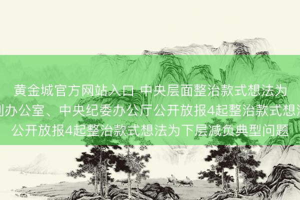 黄金城官方网站入口 中央层面整治款式想法为下层减负专项使命机制办公室、中央纪委办公厅公开放报4起整治款式想法为下层减负典型问题