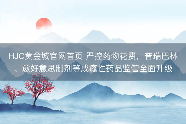 HJC黄金城官网首页 严控药物花费，普瑞巴林、愈好意思制剂等成瘾性药品监管全面升级
