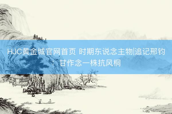 HJC黄金城官网首页 时期东说念主物|追记邢钧：甘作念一株抗风桐