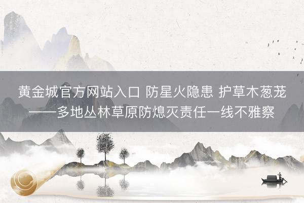 黄金城官方网站入口 防星火隐患 护草木葱茏——多地丛林草原防熄灭责任一线不雅察