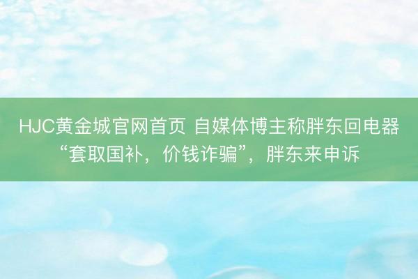 HJC黄金城官网首页 自媒体博主称胖东回电器“套取国补，价钱诈骗”，胖东来申诉