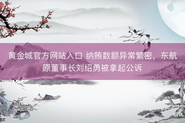 黄金城官方网站入口 纳贿数额异常繁密，东航原董事长刘绍勇被拿起公诉