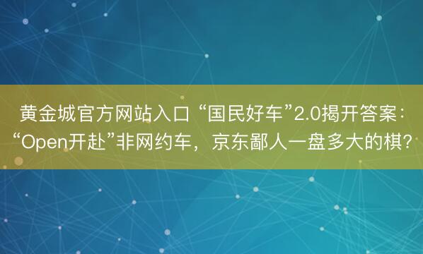 黄金城官方网站入口 “国民好车”2.0揭开答案：“Open开赴”非网约车，京东鄙人一盘多大的棋?