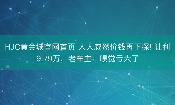 HJC黄金城官网首页 人人威然价钱再下探! 让利9.79万，老车主：嗅觉亏大了