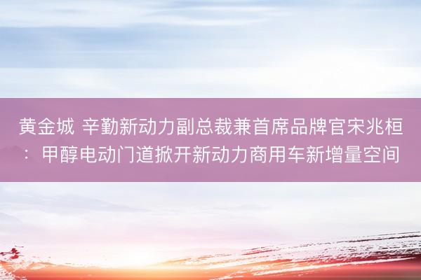黄金城 辛勤新动力副总裁兼首席品牌官宋兆桓：甲醇电动门道掀开新动力商用车新增量空间